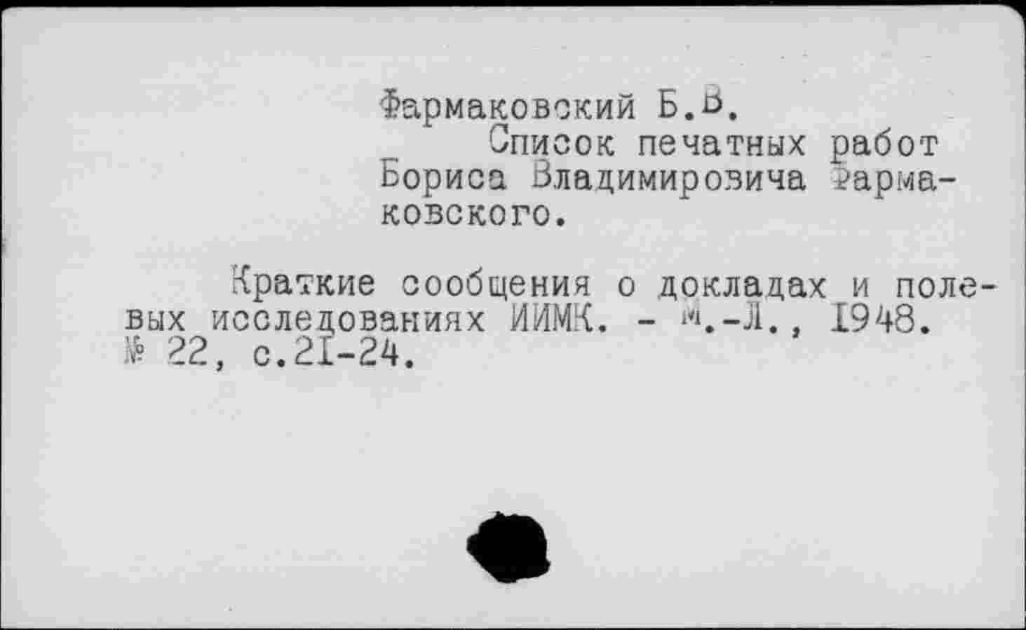 ﻿Фармаковский Б.b.
Список печатных работ Бориса Владимировича ?арма-ковского.
Краткие сообщения о докладах и поле вых исследованиях ИИМК. - ***.—31.. 1948. № 22, с.21-24.